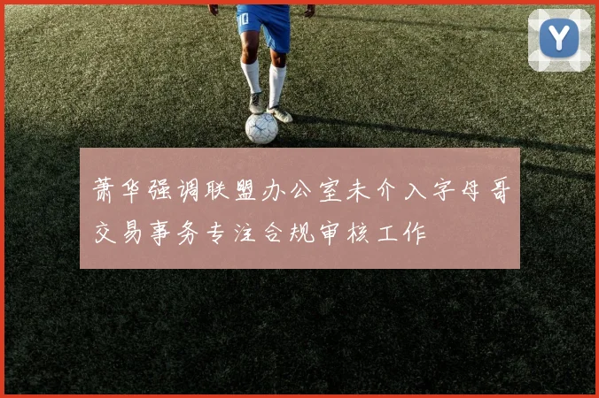 萧华强调联盟办公室未介入字母哥交易事务专注合规审核工作
