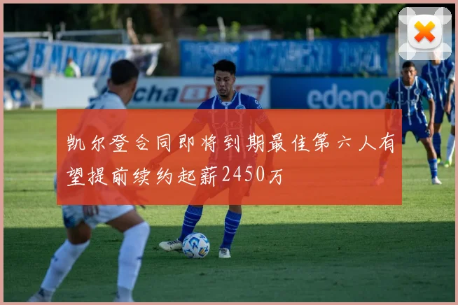 凯尔登合同即将到期最佳第六人有望提前续约起薪2450万