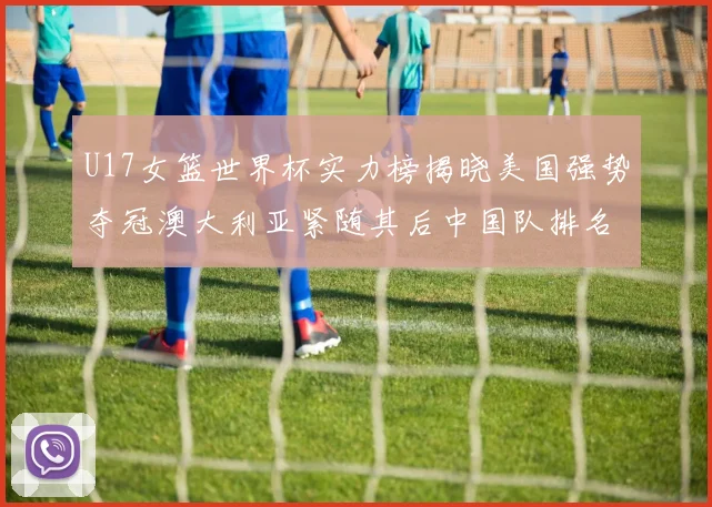 U17女篮世界杯实力榜揭晓美国强势夺冠澳大利亚紧随其后中国队排名第十