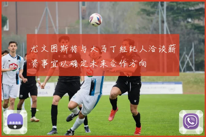 尤文图斯将与大马丁经纪人洽谈薪资事宜以确定未来合作方向