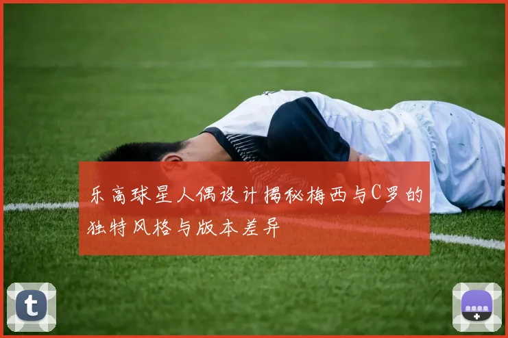 乐高球星人偶设计揭秘梅西与C罗的独特风格与版本差异