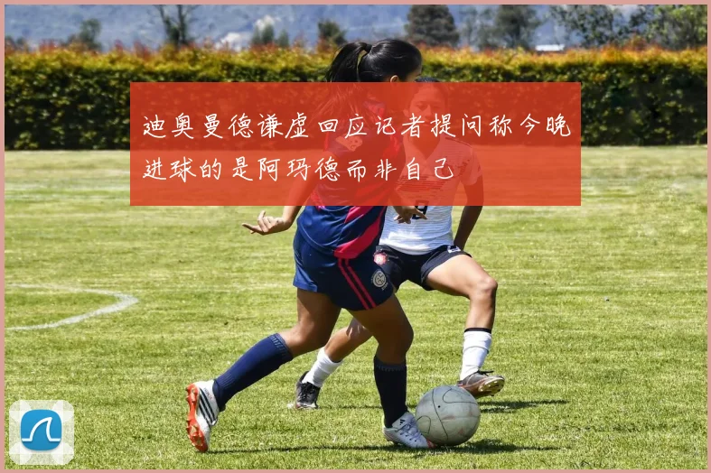 迪奥曼德谦虚回应记者提问称今晚进球的是阿玛德而非自己