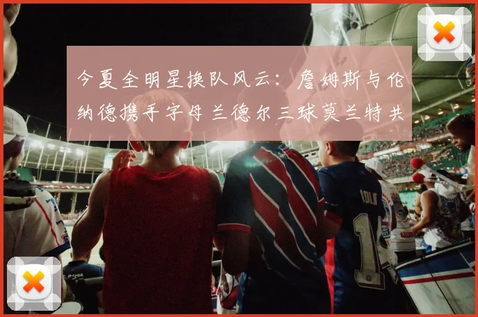 今夏全明星换队风云：詹姆斯与伦纳德携手字母兰德尔三球莫兰特共创辉煌