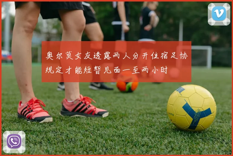 奥尔莫女友透露两人分开住宿足协规定才能短暂见面一至两小时