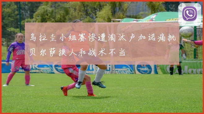 乌拉圭小组赛惨遭淘汰卢加诺痛批贝尔萨换人和战术不当