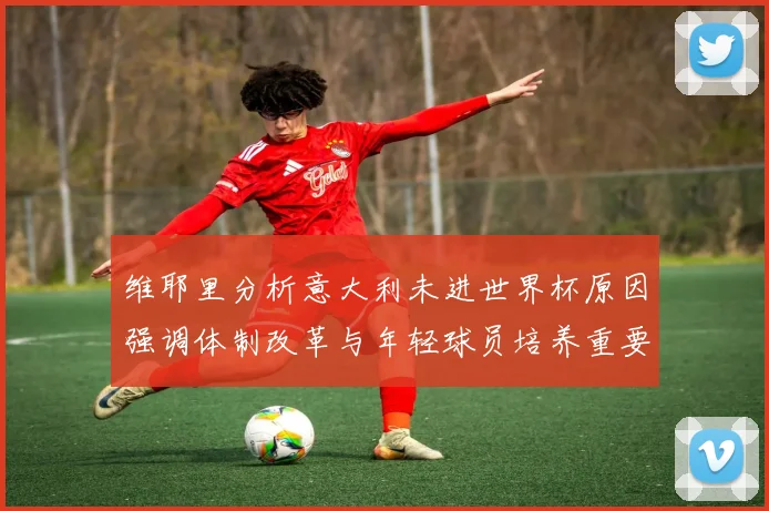 维耶里分析意大利未进世界杯原因强调体制改革与年轻球员培养重要性