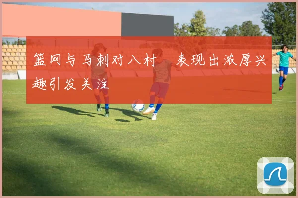 篮网与马刺对八村塁表现出浓厚兴趣引发关注